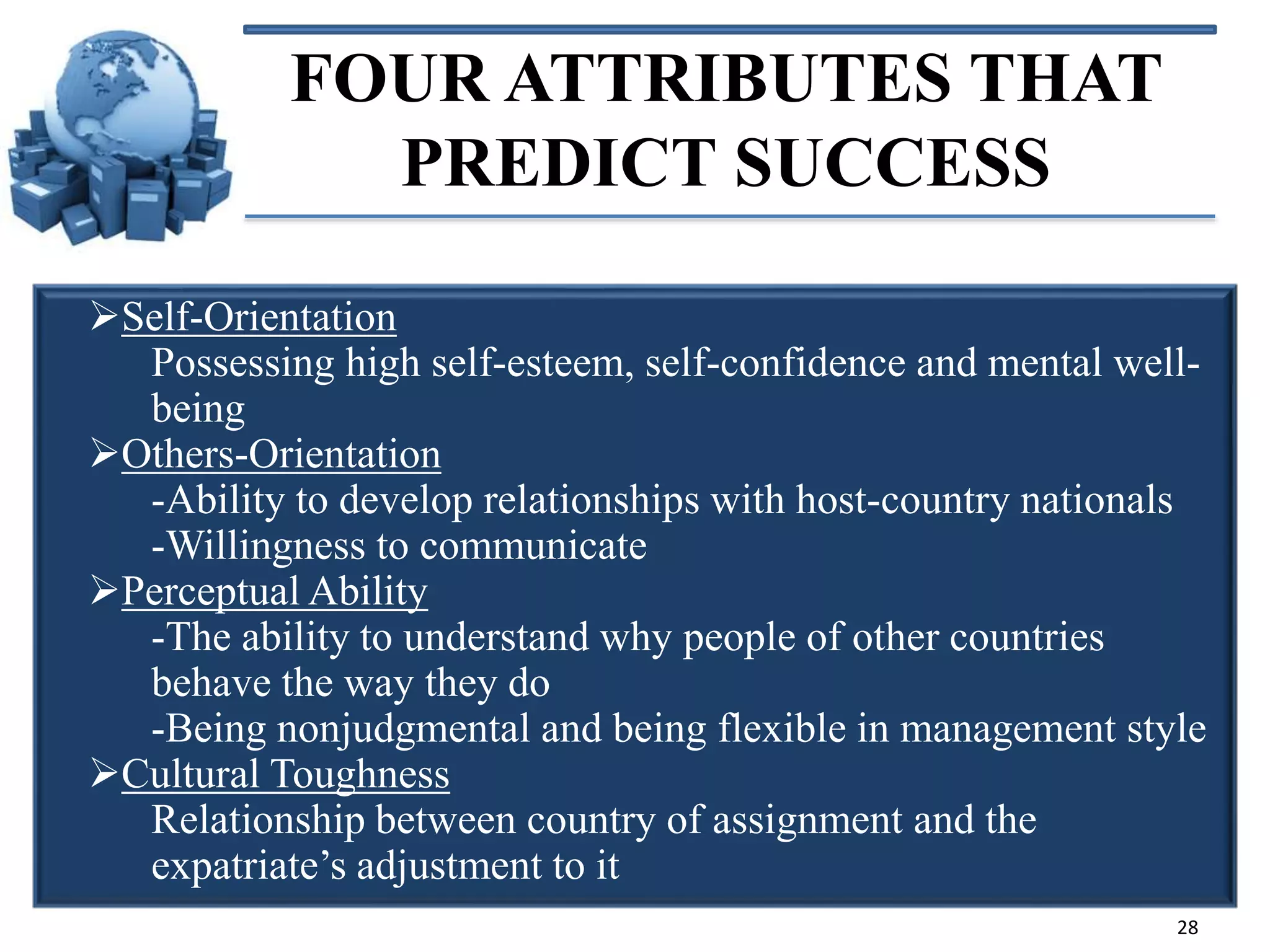 FOUR ATTRIBUTES THAT
PREDICT SUCCESS
Self-Orientation
Possessing high self-esteem, self-confidence and mental wellbeing
Others-Orientation
-Ability to develop relationships with host-country nationals
-Willingness to communicate
Perceptual Ability
-The ability to understand why people of other countries
behave the way they do
-Being nonjudgmental and being flexible in management style
Cultural Toughness
Relationship between country of assignment and the
expatriate’s adjustment to it
28

 
