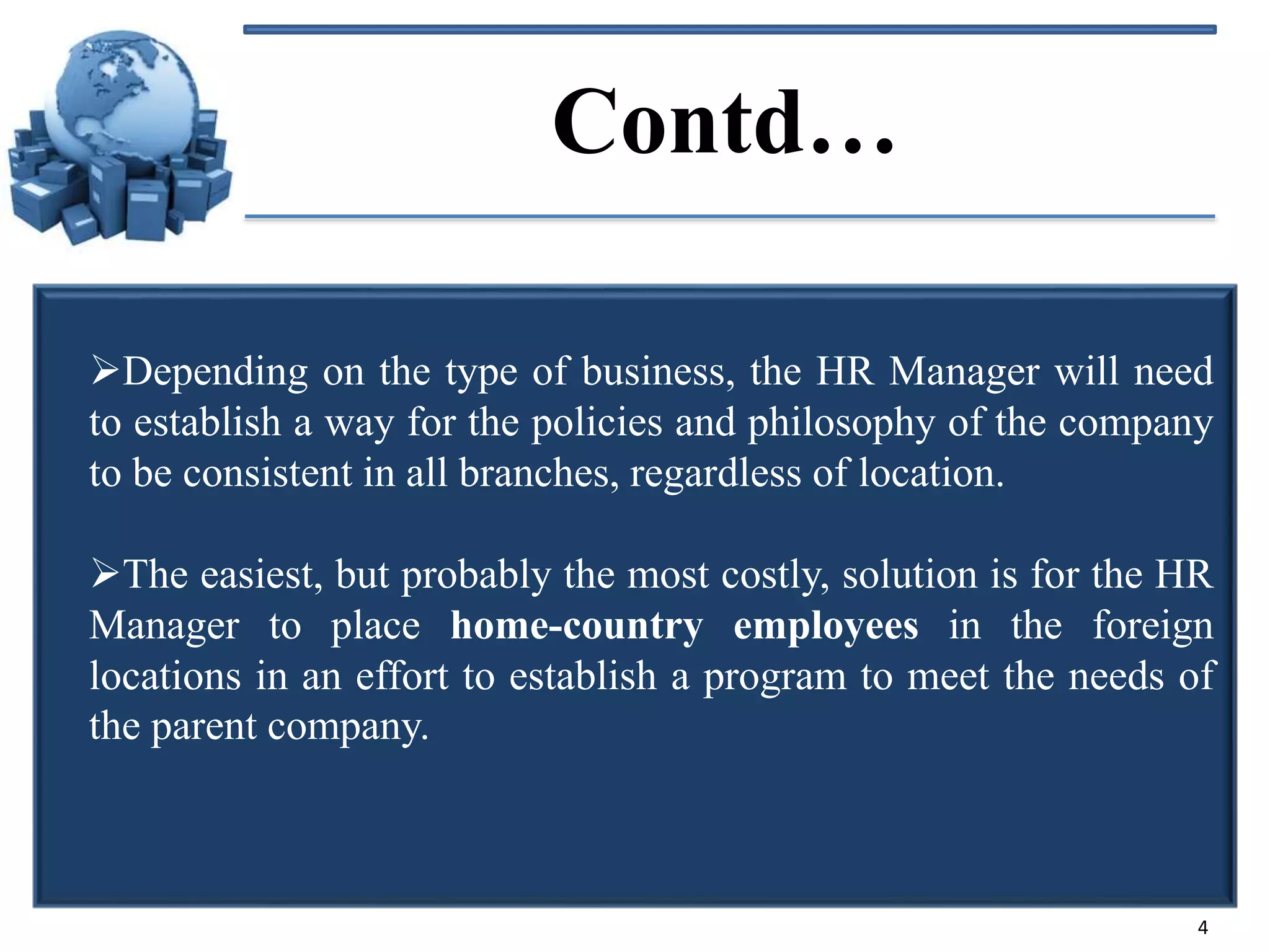 Contd…
Depending on the type of business, the HR Manager will need
to establish a way for the policies and philosophy of the company
to be consistent in all branches, regardless of location.
The easiest, but probably the most costly, solution is for the HR
Manager to place home-country employees in the foreign
locations in an effort to establish a program to meet the needs of
the parent company.

4

 