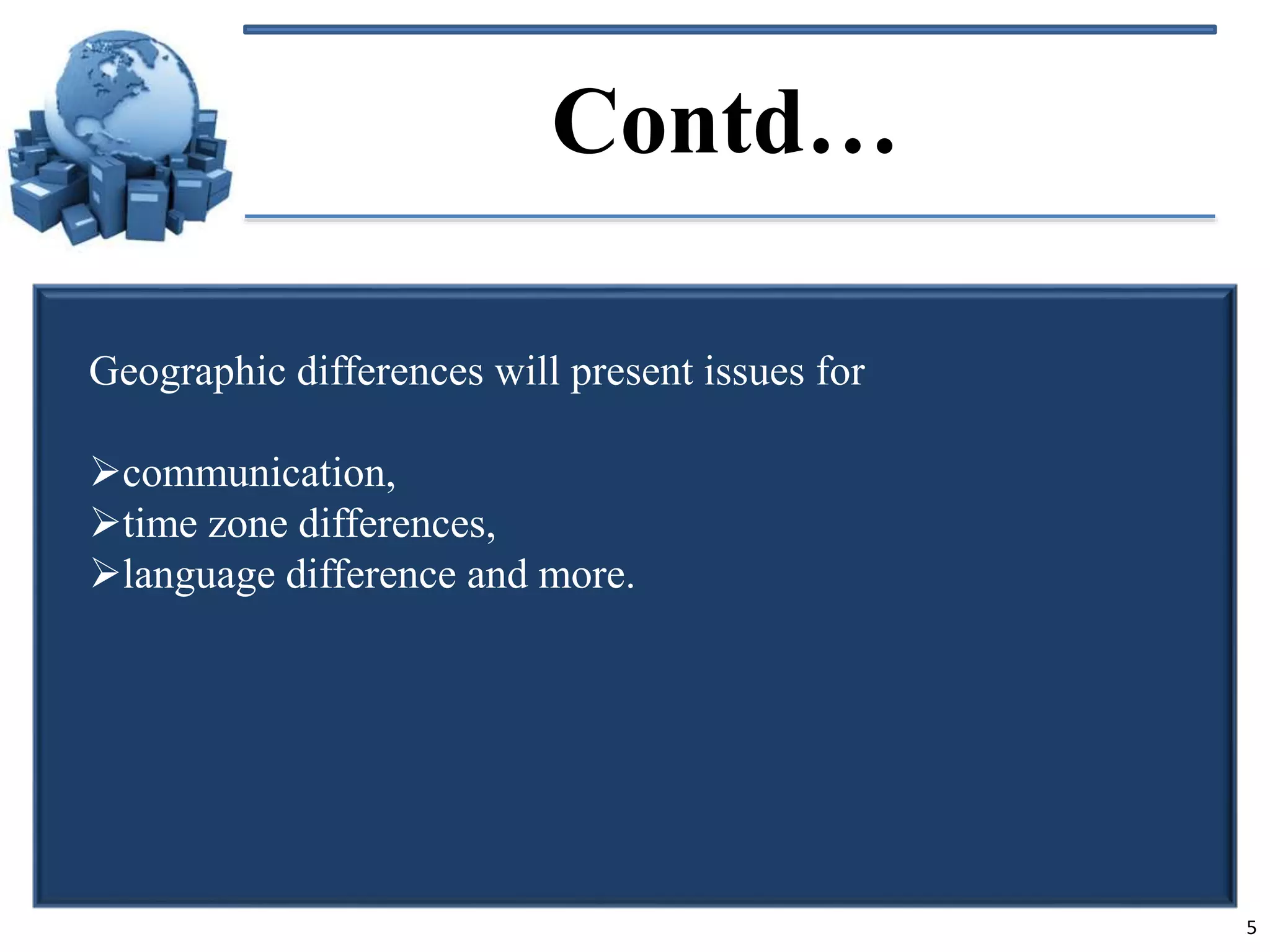 Contd…
Geographic differences will present issues for

communication,
time zone differences,
language difference and more.

5

 