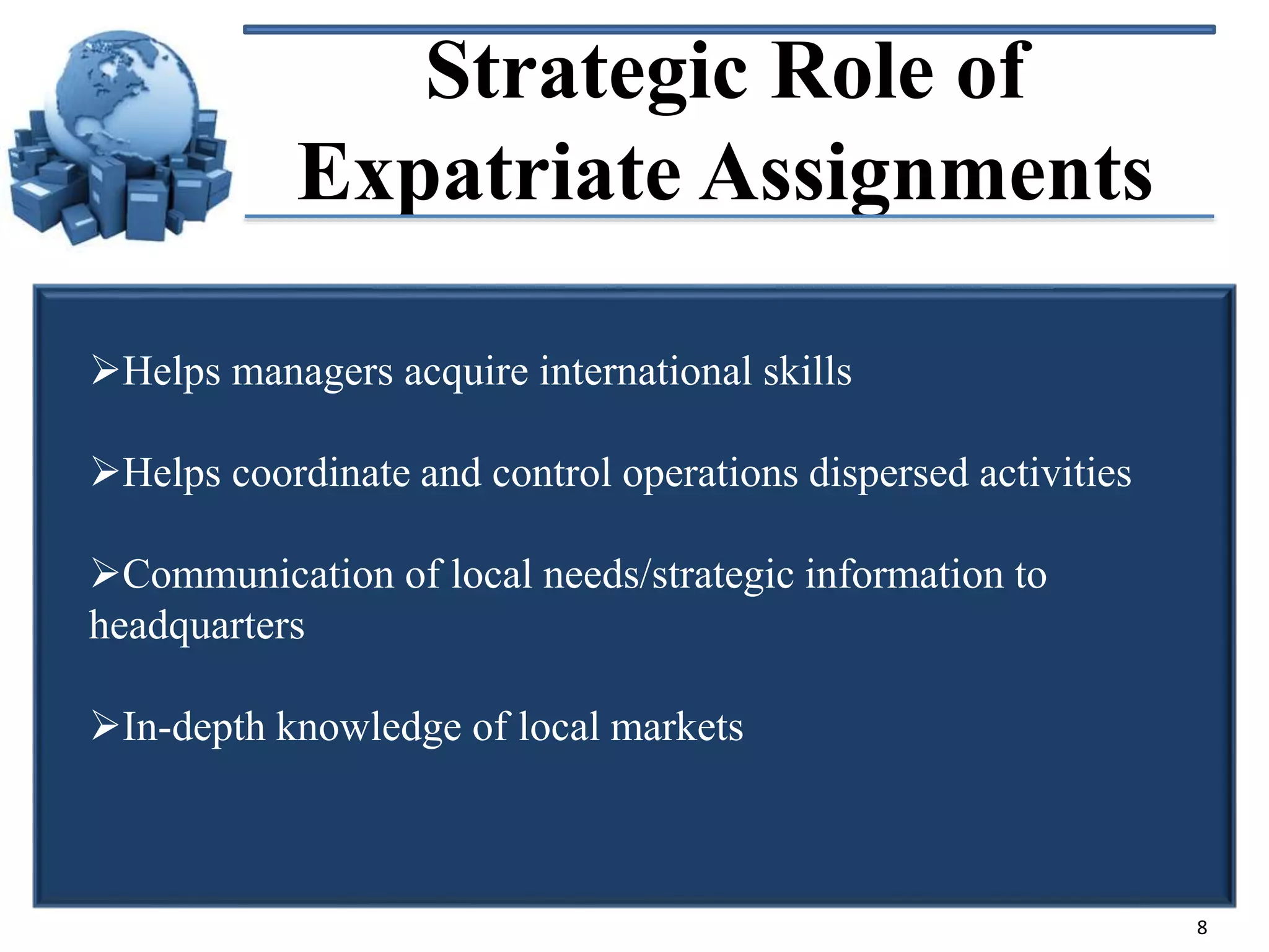 Strategic Role of
Expatriate Assignments
Helps managers acquire international skills

Helps coordinate and control operations dispersed activities
Communication of local needs/strategic information to
headquarters
In-depth knowledge of local markets

8

 