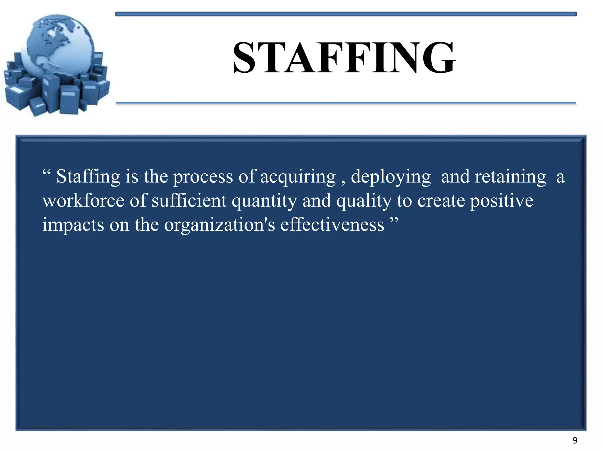 STAFFING
“ Staffing is the process of acquiring , deploying and retaining a
workforce of sufficient quantity and quality to create positive
impacts on the organization's effectiveness ”

9

 
