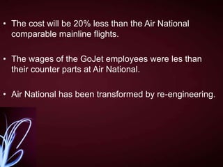 • The cost will be 20% less than the Air National
comparable mainline flights.
• The wages of the GoJet employees were les than
their counter parts at Air National.
• Air National has been transformed by re-engineering.

 