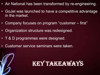 • Air National has been transformed by re-engineering.
• GoJet was launched to have a competitive advantage
in the market.
• Company focuses on program “customer – first”
• Organization structure was redesigned.
• T & D programmes were designed.
• Customer service seminars were taken.

Key Takeaways

 
