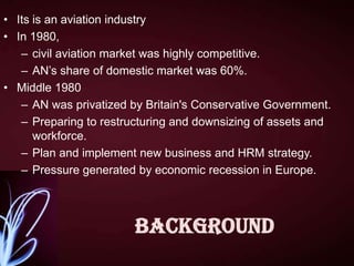 • Its is an aviation industry
• In 1980,
– civil aviation market was highly competitive.
– AN’s share of domestic market was 60%.
• Middle 1980
– AN was privatized by Britain's Conservative Government.
– Preparing to restructuring and downsizing of assets and
workforce.
– Plan and implement new business and HRM strategy.
– Pressure generated by economic recession in Europe.

Background

 