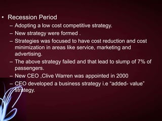 • Recession Period
– Adopting a low cost competitive strategy.
– New strategy were formed .
– Strategies was focused to have cost reduction and cost
minimization in areas like service, marketing and
advertising.
– The above strategy failed and that lead to slump of 7% of
passengers.
– New CEO ,Clive Warren was appointed in 2000
– CEO developed a business strategy i.e “added- value”
strategy.

 