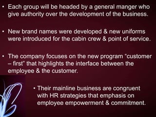 • Each group will be headed by a general manger who
give authority over the development of the business.
• New brand names were developed & new uniforms
were introduced for the cabin crew & point of service.
• The company focuses on the new program “customer
– first” that highlights the interface between the
employee & the customer.
• Their mainline business are congruent
with HR strategies that emphasis on
employee empowerment & commitment.

 