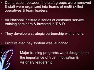• Demarcation between the craft groups were removed
& staff were organized into teams of multi skilled
operatives & team leaders.
• Air National institute a series of customer service
training seminars & invested in T & D
• They develop a strategic partnership with unions.
• Profit related pay system was launched.
•

Major training programs were designed on
the importance of trust, motivation &
visionary leadership.

 
