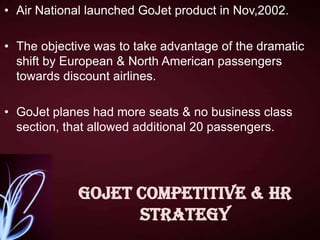 • Air National launched GoJet product in Nov,2002.
• The objective was to take advantage of the dramatic
shift by European & North American passengers
towards discount airlines.
• GoJet planes had more seats & no business class
section, that allowed additional 20 passengers.

GoJet competitive & HR
strategy

 