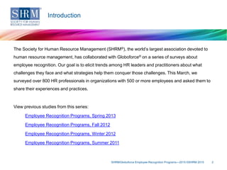 The Society for Human Resource Management (SHRM®), the world’s largest association devoted to
human resource management, has collaborated with Globoforce® on a series of surveys about
employee recognition. Our goal is to elicit trends among HR leaders and practitioners about what
challenges they face and what strategies help them conquer those challenges. This March, we
surveyed over 800 HR professionals in organizations with 500 or more employees and asked them to
share their experiences and practices.
View previous studies from this series:
Employee Recognition Programs, Spring 2013
Employee Recognition Programs, Fall 2012
Employee Recognition Programs, Winter 2012
Employee Recognition Programs, Summer 2011
SHRM/Globoforce Employee Recognition Programs—2015 ©SHRM 2015 2
Introduction
 