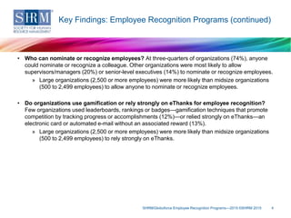 • Who can nominate or recognize employees? At three-quarters of organizations (74%), anyone
could nominate or recognize a colleague. Other organizations were most likely to allow
supervisors/managers (20%) or senior-level executives (14%) to nominate or recognize employees.
» Large organizations (2,500 or more employees) were more likely than midsize organizations
(500 to 2,499 employees) to allow anyone to nominate or recognize employees.
• Do organizations use gamification or rely strongly on eThanks for employee recognition?
Few organizations used leaderboards, rankings or badges—gamification techniques that promote
competition by tracking progress or accomplishments (12%)—or relied strongly on eThanks—an
electronic card or automated e-mail without an associated reward (13%).
» Large organizations (2,500 or more employees) were more likely than midsize organizations
(500 to 2,499 employees) to rely strongly on eThanks.
SHRM/Globoforce Employee Recognition Programs—2015 ©SHRM 2015 4
Key Findings: Employee Recognition Programs (continued)
 