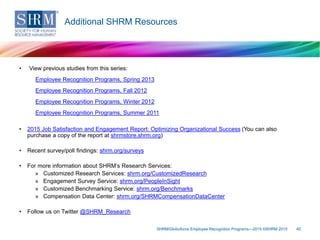 • View previous studies from this series:
Employee Recognition Programs, Spring 2013
Employee Recognition Programs, Fall 2012
Employee Recognition Programs, Winter 2012
Employee Recognition Programs, Summer 2011
• 2015 Job Satisfaction and Engagement Report: Optimizing Organizational Success (You can also
purchase a copy of the report at shrmstore.shrm.org)
• Recent survey/poll findings: shrm.org/surveys
• For more information about SHRM’s Research Services:
» Customized Research Services: shrm.org/CustomizedResearch
» Engagement Survey Service: shrm.org/PeopleInSight
» Customized Benchmarking Service: shrm.org/Benchmarks
» Compensation Data Center: shrm.org/SHRMCompensationDataCenter
• Follow us on Twitter @SHRM_Research
SHRM/Globoforce Employee Recognition Programs—2015 ©SHRM 2015 40
Additional SHRM Resources
 