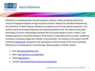 Globoforce is a leading provider of social recognition solutions, helping companies build strong
cultures of engaged employees through the power of thanks. Named one of the Best Workplaces by
the Great Place To Work® Institute, Globoforce is trusted by some of most admired companies in the
world to inspire and energize employees and create best places to work. Our award-winning SaaS
technology and proven methodologies empower HR and business leaders to take a modern, more
strategic approach to recognition programs. What results is measurable business success, qualified by
increases in employee engagement, retention, and productivity. The company is the creator of the HR
conference WorkHuman, designed to help organizations unlock the power of the human workplace.
Globoforce is co-headquartered in Southborough, Massachusetts, and Dublin, Ireland.
 Visit: http://www.globoforce.com
 Read: http://globoforce.com/globoblog
 Twitter @Globoforce
 LinkedIn: http://www.linkedin.com/company/globoforce
SHRM/Globoforce Employee Recognition Programs—2015 ©SHRM 2015 41
About Globoforce
 