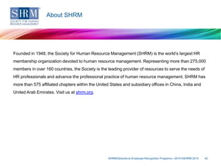 Founded in 1948, the Society for Human Resource Management (SHRM) is the world’s largest HR
membership organization devoted to human resource management. Representing more than 275,000
members in over 160 countries, the Society is the leading provider of resources to serve the needs of
HR professionals and advance the professional practice of human resource management. SHRM has
more than 575 affiliated chapters within the United States and subsidiary offices in China, India and
United Arab Emirates. Visit us at shrm.org.
SHRM/Globoforce Employee Recognition Programs—2015 ©SHRM 2015 42
About SHRM
 