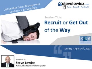 2013	
  SHRM	
  Talent	
  Management	
  
Conference	
  &	
  Exposi=on	
  
Steve	
  Lowisz	
  
Author,	
  Educator,	
  Interna7onal	
  Speaker	
  
Presented	
  By:	
  
Recruit	
  or	
  Get	
  Out	
  
of	
  the	
  Way	
  
Session	
  Title:	
  
Tuesday	
  –	
  April	
  16th,	
  2013	
  
 