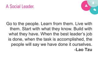 A Social Leader.


Go to the people. Learn from them. Live with
  them. Start with what they know. Build with
  what they have. When the best leader’s job
 is done, when the task is accomplished, the
   people will say we have done it ourselves.
                                    -Lao Tzu
 