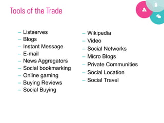Tools of the Trade 

      –  Listserves           –  Wikipedia
      –  Blogs                –  Video
      –  Instant Message      –  Social Networks
      –  E-mail               –  Micro Blogs
      –  News Aggregators
                              –  Private Communities
      –  Social bookmarking
                              –  Social Location
      –  Online gaming
      –  Buying Reviews       –  Social Travel
      –  Social Buying




1
 