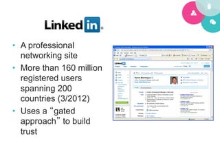 •  A professional
   networking site
•  More than 160 million
   registered users
   spanning 200
   countries (3/2012)
•  Uses a “gated
   approach” to build
   trust
 