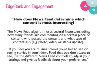 EdgeRank and Engagement

    “How does News Feed determine which
            content is most interesting? 	

                               	

The News Feed algorithm uses several factors, including:
how many friends are commenting on a certain piece of
    content, who posted the content, and what type of
      content it is (e.g. photo, video, or status update).
                                  
  If you feel you are missing stories you'd like to see or
seeing stories in your News Feed that you don't want to
see, use the different News Feed controls to adjust your
 settings and give us feedback about your preferences.”
 