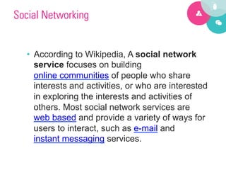 Social Networking


  •  According to Wikipedia, A social network
     service focuses on building
     online communities of people who share
     interests and activities, or who are interested
     in exploring the interests and activities of
     others. Most social network services are
     web based and provide a variety of ways for
     users to interact, such as e-mail and
     instant messaging services.
 