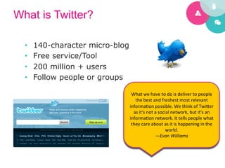 What is Twitter?

  •    140-character micro-blog
  •    Free service/Tool
  •    200 million + users
  •    Follow people or groups
                                                                   	
  
                                   What	
  we	
  have	
  to	
  do	
  is	
  deliver	
  to	
  people	
  
                                     the	
  best	
  and	
  freshest	
  most	
  relevant	
  
                                  informa5on	
  possible.	
  We	
  think	
  of	
  Twi[er	
  
                                    as	
  it's	
  not	
  a	
  social	
  network,	
  but	
  it's	
  an	
  
                                  informa5on	
  network.	
  It	
  tells	
  people	
  what	
  
                                   they	
  care	
  about	
  as	
  it	
  is	
  happening	
  in	
  the	
  
                                                                  world.	
  
                                                         —Evan	
  Williams	
  
                                                                   	
  
 
