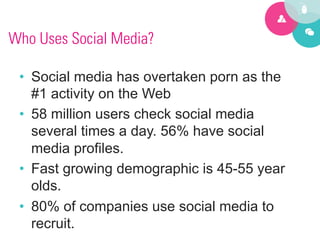 Who Uses Social Media?

 •  Social media has overtaken porn as the
    #1 activity on the Web
 •  58 million users check social media
    several times a day. 56% have social
    media profiles.
 •  Fast growing demographic is 45-55 year
    olds.
 •  80% of companies use social media to
    recruit.
 