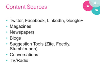 Content Sources

•  Twitter, Facebook, LinkedIn, Google+
•  Magazines
•  Newspapers
•  Blogs
•  Suggestion Tools (Zite, Feedly,
   Stumbleupon)
•  Conversations
•  TV/Radio
 
