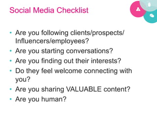 Social Media Checklist

•  Are you following clients/prospects/
   Influencers/employees?
•  Are you starting conversations?
•  Are you finding out their interests?
•  Do they feel welcome connecting with
   you?
•  Are you sharing VALUABLE content?
•  Are you human?
 