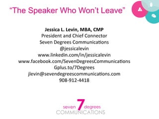 “The Speaker Who Won’t Leave”

             Jessica	
  L.	
  Levin,	
  MBA,	
  CMP	
  
            President	
  and	
  Chief	
  Connector	
  
           Seven	
  Degrees	
  Communica5ons	
  
                      @jessicalevin	
  
          www.linkedin.com/in/jessicalevin	
  
  www.facebook.com/SevenDegreesCommunica5ons	
  
                    Gplus.to/7Degrees	
  
     jlevin@sevendegreescommunica5ons.com	
  
                      908-­‐912-­‐4418	
  
 