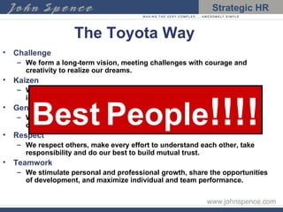 The Toyota Way Challenge We form a long-term vision, meeting challenges with courage and creativity to realize our dreams. Kaizen We improve our business operations continuously, always driving for innovation and evolution. Genchi Genbutsu We go to the source to find the facts to make correct decisions, build consensus, and achieve our goals a our best speed Respect We respect others, make every effort to understand each other, take responsibility and do our best to build mutual trust. Teamwork We stimulate personal and professional growth, share the opportunities of development, and maximize individual and team performance. Best   People !!!! 