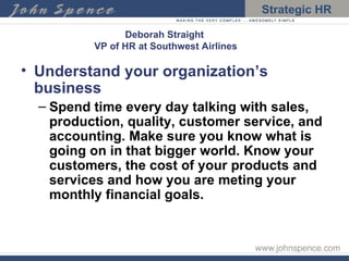 Deborah Straight  VP of HR at Southwest Airlines Understand your organization’s business Spend time every day talking with sales, production, quality, customer service, and accounting. Make sure you know what is going on in that bigger world. Know your customers, the cost of your products and services and how you are meting your monthly financial goals. 