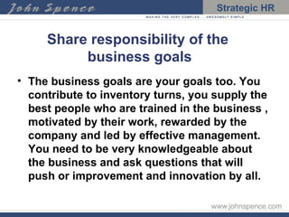 Share responsibility of the  business goals The business goals are your goals too. You contribute to inventory turns, you supply the best people who are trained in the business , motivated by their work, rewarded by the company and led by effective management. You need to be very knowledgeable about the business and ask questions that will push or improvement and innovation by all. 