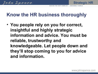 Know the HR business thoroughly You people rely on you for correct, insightful and highly strategic information and advice. You must be reliable, trustworthy and knowledgeable. Let people down and they’ll stop coming to you for advice and information. 