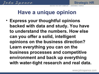 Have a unique opinion Express your thoughtful opinions backed with data and study. You have to understand the numbers. How else can you offer a solid, intelligent opinions on the business direction? Learn everything you can on the business processes and competitive environment and back up everything with water-tight research and real data. 