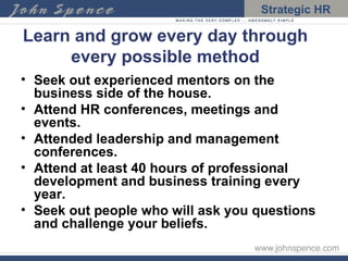 Learn and grow every day through every possible method Seek out experienced mentors on the business side of the house. Attend HR conferences, meetings and events. Attended leadership and management conferences. Attend at least 40 hours of professional development and business training every year. Seek out people who will ask you questions and challenge your beliefs. 