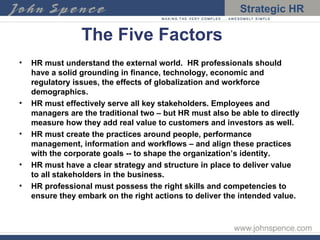 The Five Factors HR must understand the external world.  HR professionals should have a solid grounding in finance, technology, economic and regulatory issues, the effects of globalization and workforce demographics. HR must effectively serve all key stakeholders. Employees and managers are the traditional two – but HR must also be able to directly measure how they add real value to customers and investors as well. HR must create the practices around people, performance management, information and workflows – and align these practices with the corporate goals -- to shape the organization’s identity. HR must have a clear strategy and structure in place to deliver value to all stakeholders in the business. HR professional must possess the right skills and competencies to ensure they embark on the right actions to deliver the intended value. 
