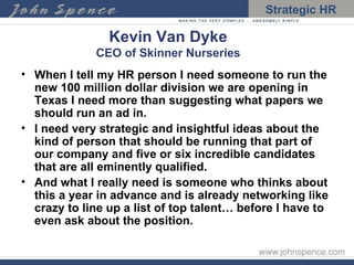 Kevin Van Dyke CEO of Skinner Nurseries When I tell my HR person I need someone to run the new 100 million dollar division we are opening in Texas I need more than suggesting what papers we should run an ad in.  I need very strategic and insightful ideas about the kind of person that should be running that part of our company and five or six incredible candidates that are all eminently qualified. And what I really need is someone who thinks about this a year in advance and is already networking like crazy to line up a list of top talent… before I have to even ask about the position. 