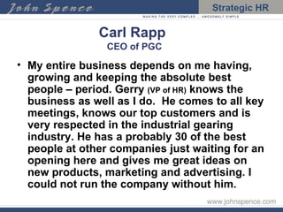 Carl Rapp   CEO of PGC My entire business depends on me having, growing and keeping the absolute best people – period. Gerry  (VP of HR)  knows the business as well as I do.  He comes to all key meetings, knows our top customers and is very respected in the industrial gearing industry. He has a probably 30 of the best people at other companies just waiting for an opening here and gives me great ideas on new products, marketing and advertising. I could not run the company without him. 