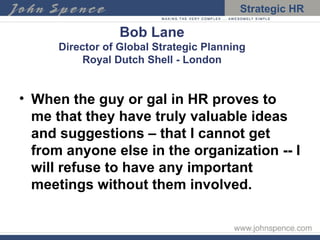 Bob Lane Director of Global Strategic Planning Royal Dutch Shell - London When the guy or gal in HR proves to me that they have truly valuable ideas and suggestions – that I cannot get from anyone else in the organization -- I will refuse to have any important meetings without them involved.  
