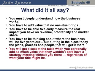 What did it all say? You must deeply understand how the business works. You have to add value that no one else brings. You have to be able to clearly measure the real impact you have on revenue, profitability and market share. You have to be thinking about where the business will be five years out – but putting in the place today the plans, process and people that will get it there. You will get a seat at the table when you personally add so much value that they wouldn’t dare have a strategy meeting without you there --- regardless of what your title might be. 