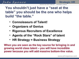 You shouldn’t just have a “seat at the table” you should be the one who helps build “the table.” Connoisseurs of Talent!  Organizers of Genius Rigorous Recruiters of Excellence Agents of the “Rock Stars” of talent HR Strategy = Business Strategy When you are seen as the key source for bringing in and growing world class talent – you will have incredible power because you will add massive bottom-line value. 