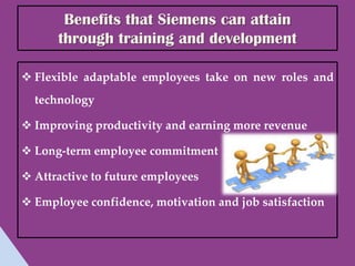 Benefits that Siemens can attain
      through training and development

 Flexible adaptable employees take on new roles and
  technology

 Improving productivity and earning more revenue

 Long-term employee commitment

 Attractive to future employees

 Employee confidence, motivation and job satisfaction
 