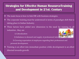 Strategies for Effective Human ResourceTraining
        and Development in 21st. Century

 The main focus is how to link HR with business strategies.
 The corporate training must be understood in terms of paradigm shift that is
   taking place in Indian Industry.
 Three factors have added new dimension to the need for training in all
   industries , they are
            1) Liberalization
           2) Imbalance in demand and supply of professional talent
          3) Growing expectation of employees regarding their professional and
       personal development.

 Training is an effort into immediate position while development is an effort
   directed towards growth.
 