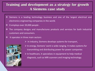Training and development as a strategy for growth
              A Siemens case study

 Siemens is a leading technology business and one of the largest electrical and
   electronics engineering companies in the world.
 It employs over 20,000 people .
 The company designs and manufactures products and services for both industrial
   customers and consumers.
 It operates in three main sectors:
                    In industry, Siemens develops systems for transport,
                    In energy, Siemens' work is wide-ranging. It makes systems for
                     transmitting and distributing power for power companies
                    In healthcare, it specializes in equipment to help medical
                     diagnosis, such as MRI scanners and imaging technology.
 