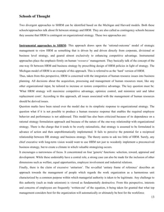 Schools of Thought

Two divergent approaches to SHRM can be identified based on the Michigan and Harvard models. Both these
schools/approaches talk about fit between strategy and HRM. They are also called as contingency schools because
they assume that HRM is contingent on organizational strategy. These two approaches are:


Instrumental approaches to SHRM: This approach draws upon the ‘rational-outcome’ model of strategic
management to view HRM as something that is driven by and driven directly from corporate, divisional or
business level strategy, and geared almost exclusively to enhancing competitive advantage. Instrumental
approaches place the emphasis firmly on human ‘resource’ management. They basically talk of the concept of the
one-way fit between HRM and business strategy by prescribing design of HRM policies in light of strategy. The
Michigan model of HRM is an example of this approach. This is referred to as the ‘hard’ version of HRM.
Thus, taken from this perspective, HRM is concerned with the integration of human resource issues into business
planning. All decisions about the acquisition, processing and management of human resources must, like any
other organizational input, be tailored to increase or restore competitive advantage. The key question must be:
'What HRM strategy will maximize competitive advantage, optimize control, and minimize unit and labor
replacement costs'. According to this approach, all issues associated with the management of human resources
should be derived issues.
Question marks have been raised over the model due to its simplistic response to organizational strategy. The
question what if it is not possible to produce a human resource response that enables the required employee
behavior and performance is not addressed. This model has also been criticized because of its dependence on a
rational strategy formulation approach and because of the nature of the one-way relationship with organizational
strategy. There is the charge that it tends to be overly rationalistic, that strategy is assumed to be formulated in
advance of action and then unproblematically implemented. It fails to perceive the potential for a reciprocal
relationship between HR strategy and business strategy. The theory seems to ask too little of HRM. Surely, any
chief executive with long-term vision would want to use HRM not just to woodenly implement a preconceived
business strategy, but to create a climate in which valuable strategizing occurs.
It encourages a narrowness of focus. It concentrated on four 'generic' functions: selection, reward, appraisal and
development. While these undeniably have a central role, a strong case can also be made for the inclusion of other
dimensions such as welfare, equal opportunities, employee involvement and industrial relations.
Finally, there is the claim of excessive ‘unitarism’. The so-called ‘unitary frame of reference’ describes an
approach towards the management of people which regards the work organization as a harmonious unit
characterized by a common purpose within which managerial authority is taken to be legitimate. Any challenge to
this authority (such as trade unionism) is viewed as fundamentally destructive. From this perspective, interests
and concerns of employees are frequently ‘written-out’ of the equation, it being taken for granted that what top
management considers best for the organization will automatically or ultimately be best for the workforce.
                                                                                                                 13
 