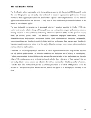 The Best Practice School

The Best Practice school is also called as the Universalistic perspective. It is the simplest SHRM model. It posits
that some HR practices are universally better and result in improved organizational performance. Research
evidence is there suggesting that certain HR practices have a positive effect on performance. The best practices
approach advocates universal HR practices, i.e. they have an effect on business performance regardless of the
context in which they are applied.

The most influential best practice set is associated with the 7 practices identified by Pfeffer (1994) viz.
employment security, selective hiring, self-managed team, pay contingent on company performance, extensive
training, reduction of status differences and sharing information. Osterman (1994) included practices such as
teams, job rotation, quality circles. This perspective emphasizes employee empowerment, recognition,
information-sharing, team-building, socialization, human values, communication, partnership, collaboration,
innovation and these are found to be positively linked with firm performance. Best practices were found to be
highly correlated to customers’ ratings of service quality. Likewise, employee empowerment and communication
practices enhanced employee trust.

Criticisms: The universal perspective is not without its critics. Organizations that do not adopt best HR practices
can also generate greater returns. The universal school does not address the role of strategy as a contingency.
Findings suggest that the strategy-HR interaction accounts for more variation in firm performance than the main
effect of HR. Another controversy involving this issue is whether there exists a set of ‘best practices’ that are
universally effective across contexts and industries. Several best practices have failed in a number of cultures.
There has been little evidence that provides a definitive prescription as to which HRM practices should be
included in a best practices system. Whether the best practices are applied to all the employees uniformly is not
clear.




                                                                                                                15
 