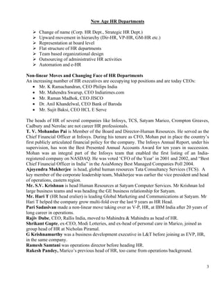 New Age HR Departments

      Change of name (Corp. HR Dept., Strategic HR Dept.)
      Upward movement in hierarchy (Dir-HR, VP-HR, GM-HR etc.)
      Representation at board level
      Flat structure of HR departments
      Team based organizational design
      Outsourcing of administrative HR activities
      Automation and e-HR

Non-linear Moves and Changing Face of HR Departments
An increasing number of HR executives are occupying top positions and are today CEOs:
   • Mr. K Ramachandran, CEO Philips India
   • Mr. Mahendra Swarup, CEO Indiatimes.com
   • Mr. Raman Madhok, CEO JISCO
   • Dr. Anil Khandelwal, CEO Bank of Baroda
   • Mr. Sujit Baksi, CEO HCL E Serve

The heads of HR of several companies like Infosys, TCS, Satyam Marico, Crompton Greaves,
Cadbury and Nerolac are not career HR professionals.
T. V. Mohandas Pai is Member of the Board and Director-Human Resources. He served as the
Chief Financial Officer at Infosys. During his tenure as CFO, Mohan put in place the country’s
first publicly articulated financial policy for the company. The Infosys Annual Report, under his
supervision, has won the Best Presented Annual Accounts Award for ten years in succession.
Mohan was an integral part of the Infosys team that enabled the first listing of an India-
registered company on NASDAQ. He was voted ‘CFO of the Year’ in 2001 and 2002, and “Best
Chief Financial Officer in India” in the AsiaMoney Best Managed Companies Poll 2004.
Ajoyendra Mukherjee is head, global human resources Tata Consultancy Services (TCS). A
key member of the corporate leadership team, Mukherjee was earlier the vice president and head
of operations, eastern region.
Mr. S.V. Krishnan is head Human Resources at Satyam Computer Services. Mr Krishnan led
large business teams and was heading the GE business relationship for Satyam.
Mr. Hari T (HR head eralier) is leading Global Marketing and Communications at Satyam. Mr
Hari T helped the company grow multi-fold over the last 9 years as HR Head.
Pari Sadasivan made a non-linear move taking over as V-P, HR, at IBM India after 20 years of
long career in operations.
Rajiv Dube, CEO, Rallis India, moved to Mahindra & Mahindra as head of HR.
Shrikant Gupte, ex-CEO, Modi Lotteries, and ex-head of personal care in Marico, joined as
group head of HR at Nicholas Piramal.
G Krishnamurthy was a business development executive in L&T before joining as EVP, HR,
in the same company.
Ramesh Samtani was operations director before heading HR.
Rakesh Pandey, Marico’s previous head of HR, too came from operations background.


                                                                                               3
 