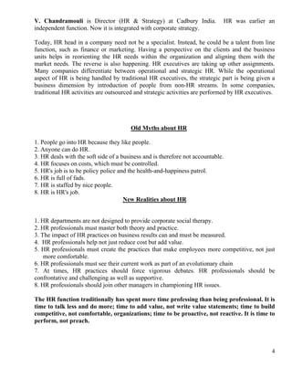 V. Chandramouli is Director (HR & Strategy) at Cadbury India.                    HR was earlier an
independent function. Now it is integrated with corporate strategy.

Today, HR head in a company need not be a specialist. Instead, he could be a talent from line
function, such as finance or marketing. Having a perspective on the clients and the business
units helps in reorienting the HR needs within the organization and aligning them with the
market needs. The reverse is also happening. HR executives are taking up other assignments.
Many companies differentiate between operational and strategic HR. While the operational
aspect of HR is being handled by traditional HR executives, the strategic part is being given a
business dimension by introduction of people from non-HR streams. In some companies,
traditional HR activities are outsourced and strategic activities are performed by HR executives.




                                       Old Myths about HR

1. People go into HR because they like people.
2. Anyone can do HR.
3. HR deals with the soft side of a business and is therefore not accountable.
4. HR focuses on costs, which must be controlled.
5. HR's job is to be policy police and the health-and-happiness patrol.
6. HR is full of fads.
7. HR is staffed by nice people.
8. HR is HR's job.
                                     New Realities about HR


1. HR departments are not designed to provide corporate social therapy.
2. HR professionals must master both theory and practice.
3. The impact of HR practices on business results can and must be measured.
4. HR professionals help not just reduce cost but add value.
5. HR professionals must create the practices that make employees more competitive, not just
    more comfortable.
6. HR professionals must see their current work as part of an evolutionary chain
7. At times, HR practices should force vigorous debates. HR professionals should be
confrontative and challenging as well as supportive.
8. HR professionals should join other managers in championing HR issues.

The HR function traditionally has spent more time professing than being professional. It is
time to talk less and do more; time to add value, not write value statements; time to build
competitive, not comfortable, organizations; time to be proactive, not reactive. It is time to
perform, not preach.



                                                                                                 4
 