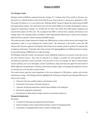 Models of SHRM

The Michigan Model

Michigan model of HRM has originated from the writings of C. Fombrun, Noel Tichy and M.A. Devanna, who
discussed it in a detailed fashion in their book titled Strategic Human Resource Management, published in 1984.
The model of Fomburn et.al. is also called as the ‘Matching Model’ because it depicts the relation between HRM
and organizational strategy. The model shows how activities within HRM can be unified and designed in order to
support the organization's strategy. It is divided into two parts: first which shows HR-strategy integration and
second which depicts the HR cycle. The assumption that HRM is derived from corporate and business level
strategy leads to the matching model, according to which organizational effectiveness is achieved by ensuring a
tight fit between corporate / business strategy and HRM strategy.
The model provides a simple framework to depict how HRM policies are derived from mission and strategy of the
organization, which is in turn influenced by external factors. The second part of the model to show how HR
functions like selection, appraisal, development and reward can be mutually geared to produce the required type
of employee performance. It basically talks of the concept of the one-way fit between HRM and business strategy
by prescribing design of HRM policies in light of strategy.
The Michigan model has a harder, less humanistic touch, holding that employees are resources in the same way as
any other business resource. They must be obtained (i) as cheaply as possible, (ii) used sparingly and (iii)
developed and exploited as much as possible. From this point of view, for example, the object of formal human
resource planning can be just that-largely a factor of production, along with land and capital.The hard model of
HRM emphasizes the quantitative, calculative and business strategic aspects of managing the headcount resource
in a rational way as for any other economic factor.
This model stresses upon the crucial importance of the close integration of HR policies, systems and activities
with business strategy. The Michigan theorists highlighted the following as being the most important HR issues to
achieve such a match:
    •   Selection of the most suitable people to meet business needs.
    •   Performance in the pursuit of business objectives.
    •   Appraisal, monitoring performance and providing feedback to the employees.
    •   Rewards for appropriate performance.
    •   Development of skills and knowledge required to meet business objectives.
Managerial Implications
The model:
        is focused on individual and organizational performance.
        based on strategic control, organizational structure, systems for managing people
        concentrates on managing human assets to achieve strategic goals.

                                                                                                               8
 