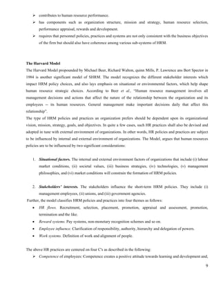 contributes to human resource performance.
        has components such as organization structure, mission and strategy, human resource selection,
        performance appraisal, rewards and development.
        requires that personnel policies, practices and systems are not only consistent with the business objectives
        of the firm but should also have coherence among various sub-systems of HRM.




The Harvard Model
The Harvard Model propounded by Michael Beer, Richard Walton, quinn Mills, P. Lawrence ans Bert Spector in
1984 is another significant model of SHRM. The model recognizes the different stakeholder interests which
impact HRM policy choices, and also lays emphasis on situational or environmental factors, which help shape
human resource strategic choices. According to Beer et al., “Human resource management involves all
management decisions and actions that affect the nature of the relationship between the organization and its
employees -- its human resources. General management make important decisions daily that affect this
relationship”.
The type of HRM policies and practices an organization prefers should be dependent upon its organizational
vision, mission, strategy, goals, and objectives. In quite a few cases, such HR practices shall also be devised and
adopted in tune with external environment of organizations. In other words, HR policies and practices are subject
to be influenced by internal and external environment of organizations. The Model, argues that human resources
policies are to be influenced by two significant considerations:


    1. Situational factors. The internal and external environment factors of organizations that include (i) labour
        market conditions, (ii) societal values, (iii) business strategies, (iv) technologies, (v) management
        philosophies, and (vi) market conditions will constrain the formation of HRM policies.


    2. Stakeholders’ interests. The stakeholders influence the short-term HRM policies. They include (i)
        management employees, (ii) unions, and (iii) government agencies.
Further, the model classifies HRM policies and practices into four themes as follows:
    •   HR flows. Recruitment, selection, placement, promotion, appraisal and assessment, promotion,
        termination and the like.
    •   Reward systems. Pay systems, non-monetary recognition schemes and so on.
    •   Employee influence. Clarification of responsibility, authority, hierarchy and delegation of powers.
    •   Work systems. Definition of work and alignment of people.


The above HR practices are centered on four C's as described in the following:
        Competence of employees: Competence creates a positive attitude towards learning and development and,

                                                                                                                  9
 