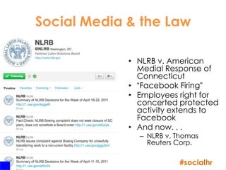 Social Media & the Law

                  • NLRB v. American
                    Medial Response of
                    Connecticut
                  • “Facebook Firing”
                  • Employees right for
                    concerted protected
                    activity extends to
                    Facebook
                  • And now. . .
                    – NLRB v. Thomas
                      Reuters Corp.

43
                              #socialhr
 